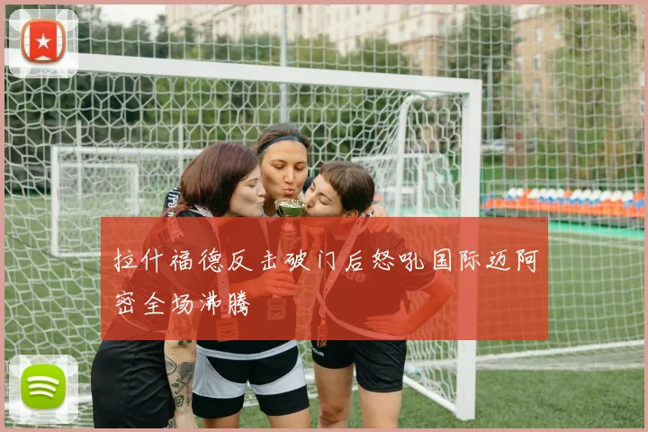 拉什福德反击破门后怒吼国际迈阿密全场沸腾