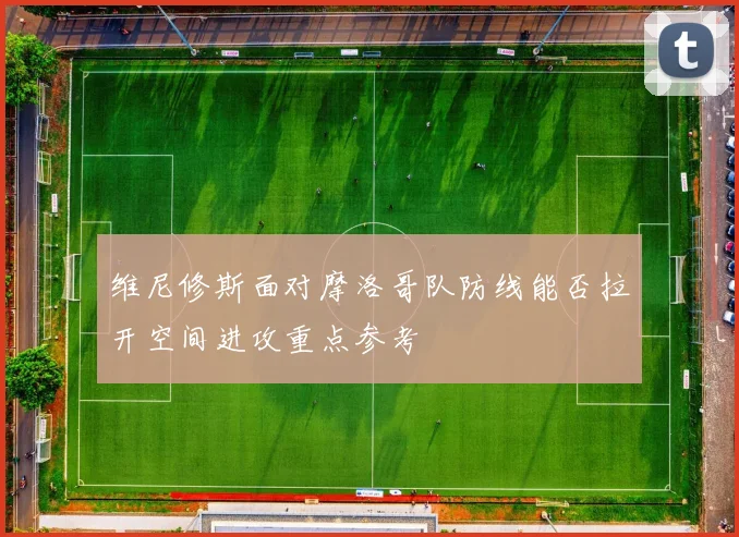 维尼修斯面对摩洛哥队防线能否拉开空间进攻重点参考