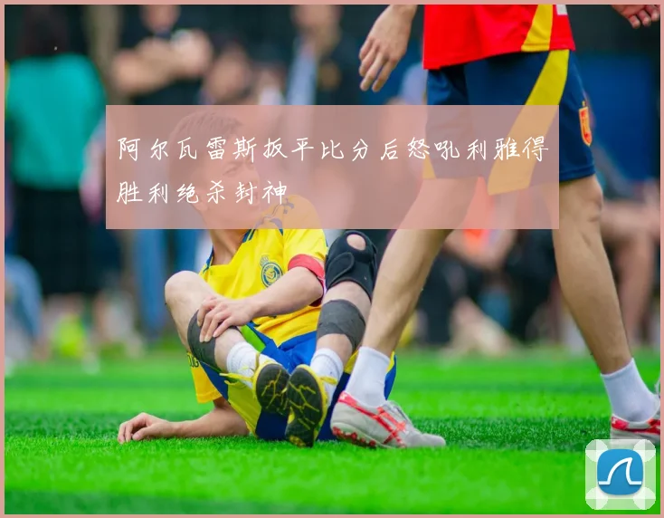 阿尔瓦雷斯扳平比分后怒吼利雅得胜利绝杀封神