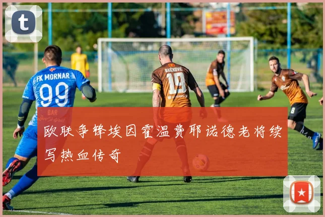 欧联争锋埃因霍温费耶诺德老将续写热血传奇