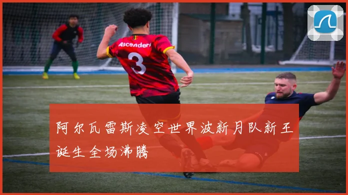 阿尔瓦雷斯凌空世界波新月队新王诞生全场沸腾