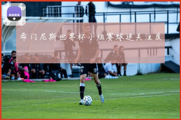 希门尼斯世界杯小组赛球迷关注度