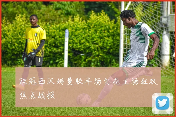 欧冠西汉姆曼联半场打花主场狂欢焦点战报