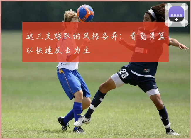 这三支球队的风格各异：青岛男篮以快速反击为主