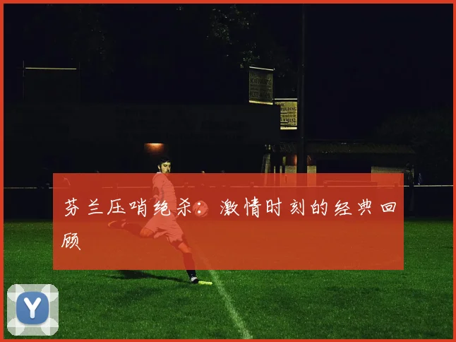 芬兰压哨绝杀：激情时刻的经典回顾