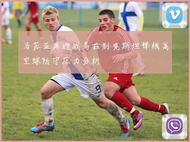 马苏亚库迎战乌兹别克斯坦锋线高空球防守压力分析