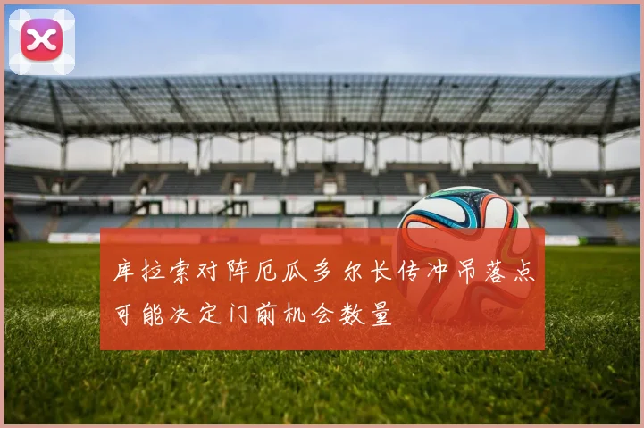 库拉索对阵厄瓜多尔长传冲吊落点可能决定门前机会数量