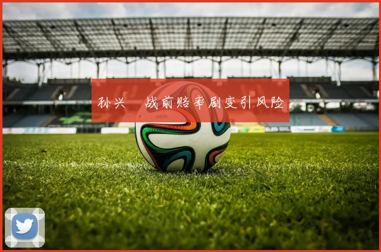 孙兴慜战前赔率剧变引风险