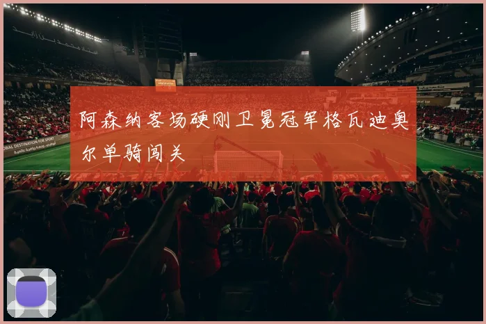 阿森纳客场硬刚卫冕冠军格瓦迪奥尔单骑闯关