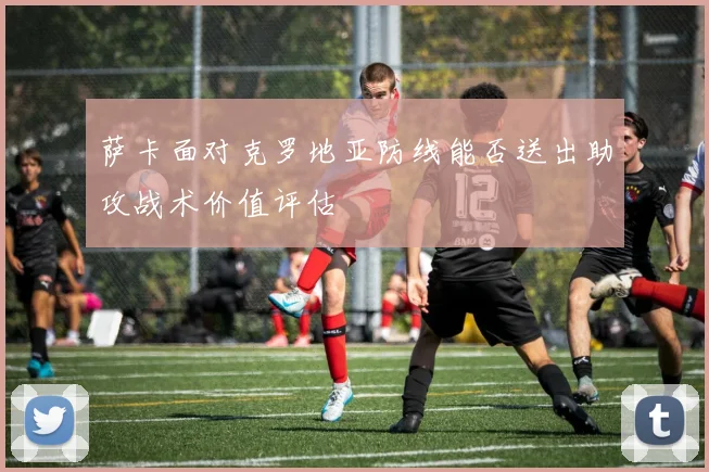 萨卡面对克罗地亚防线能否送出助攻战术价值评估
