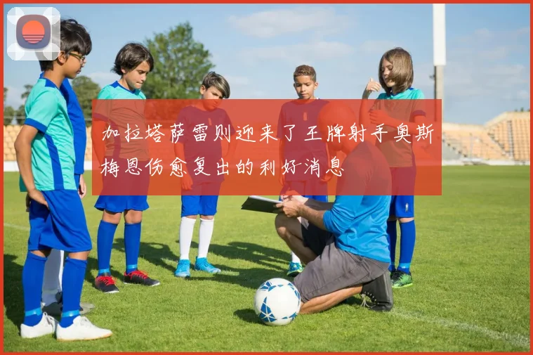 加拉塔萨雷则迎来了王牌射手奥斯梅恩伤愈复出的利好消息