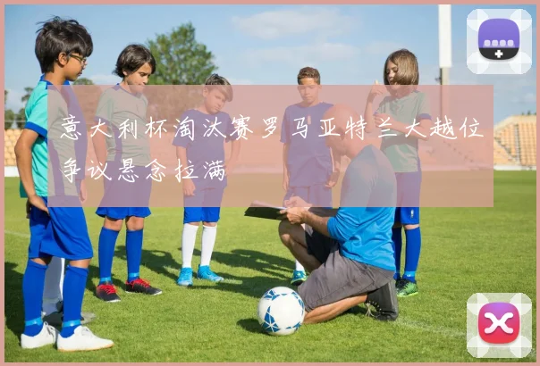 意大利杯淘汰赛罗马亚特兰大越位争议悬念拉满