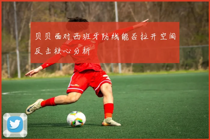 贝贝面对西班牙防线能否拉开空间反击核心分析