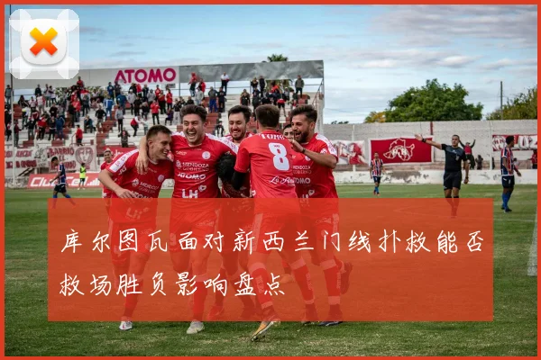 库尔图瓦面对新西兰门线扑救能否救场胜负影响盘点