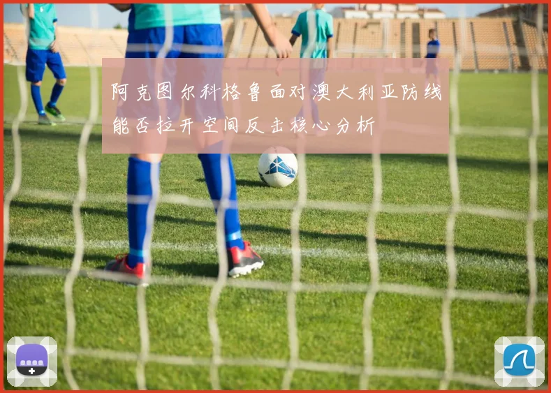 阿克图尔科格鲁面对澳大利亚防线能否拉开空间反击核心分析