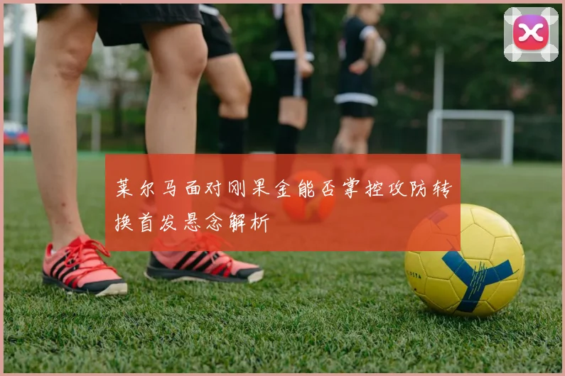 莱尔马面对刚果金能否掌控攻防转换首发悬念解析
