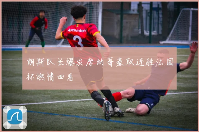 朗斯队长爆发摩纳哥豪取连胜法国杯燃情回看