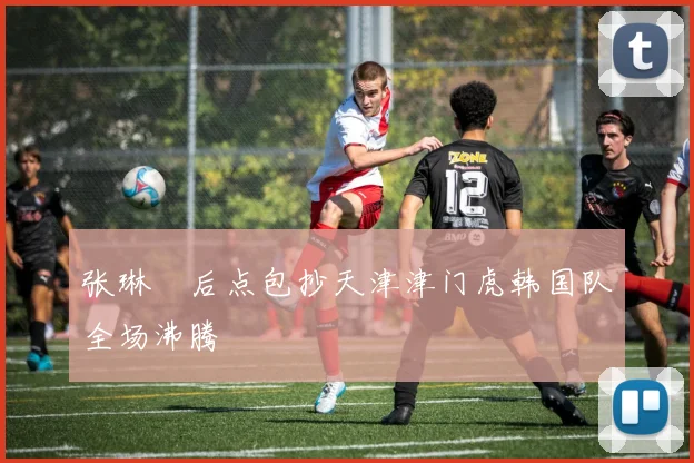 张琳芃后点包抄天津津门虎韩国队全场沸腾