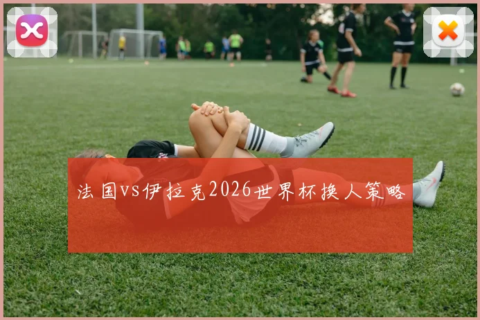 法国vs伊拉克2026世界杯换人策略