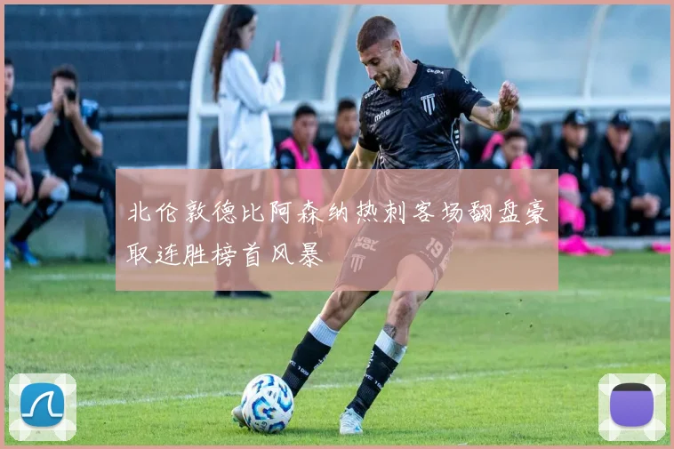 北伦敦德比阿森纳热刺客场翻盘豪取连胜榜首风暴