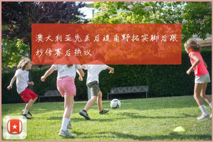澳大利亚先丢后追南野拓实脚后跟妙传赛后热议