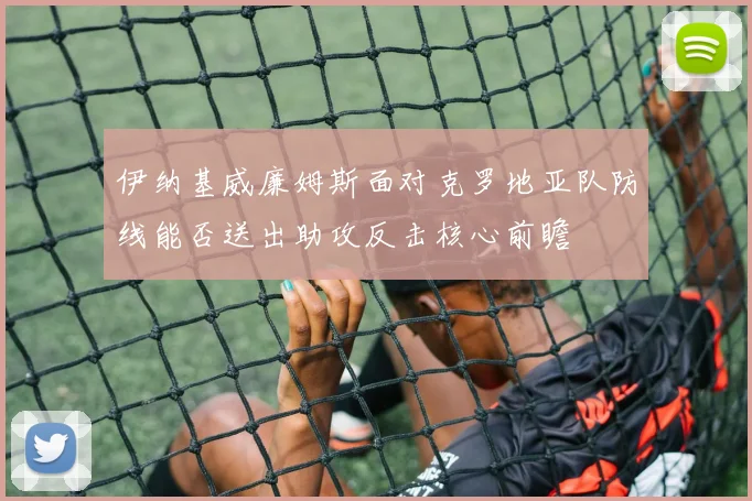 伊纳基威廉姆斯面对克罗地亚队防线能否送出助攻反击核心前瞻