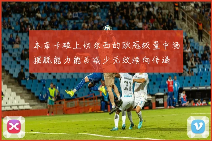 本菲卡碰上切尔西的欧冠较量中场摆脱能力能否减少无效横向传递