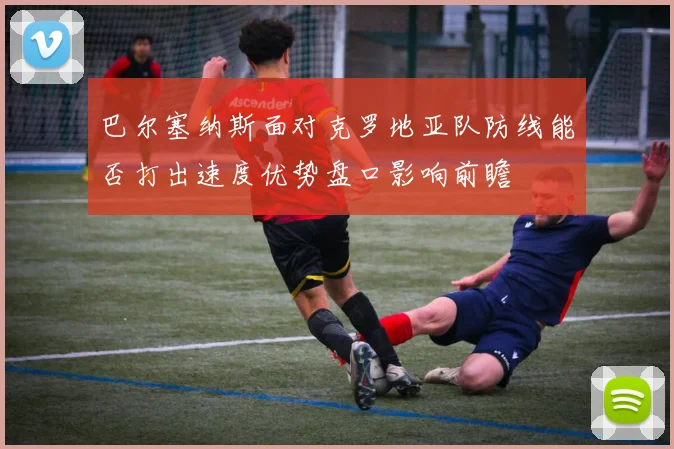 巴尔塞纳斯面对克罗地亚队防线能否打出速度优势盘口影响前瞻