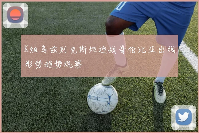 K组乌兹别克斯坦迎战哥伦比亚出线形势趋势观察