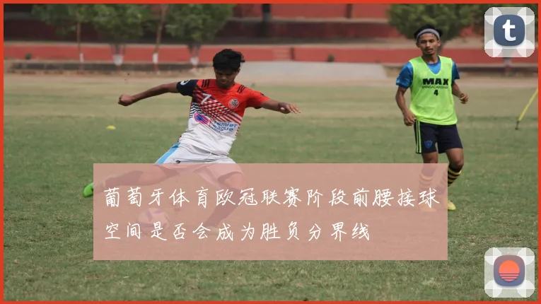 葡萄牙体育欧冠联赛阶段前腰接球空间是否会成为胜负分界线