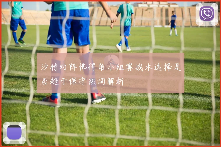 沙特对阵佛得角小组赛战术选择是否趋于保守热词解析