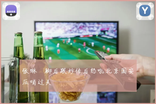 张琳芃脚后跟妙传后怒吼北京国安压哨过关
