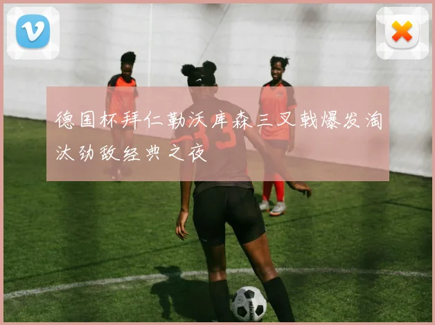 德国杯拜仁勒沃库森三叉戟爆发淘汰劲敌经典之夜