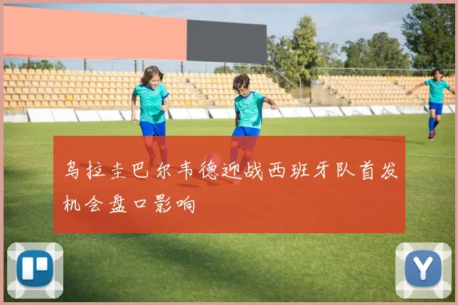 乌拉圭巴尔韦德迎战西班牙队首发机会盘口影响
