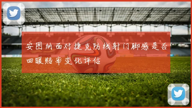 安图纳面对捷克防线射门脚感是否回暖赔率变化评估