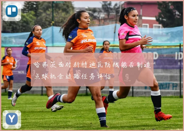 哈弗茨面对科特迪瓦防线能否制造点球机会边路任务评估