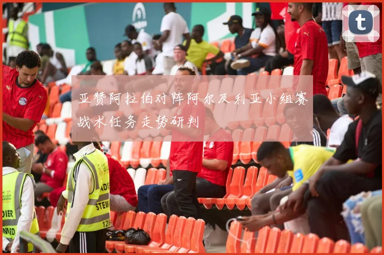 亚赞阿拉伯对阵阿尔及利亚小组赛战术任务走势研判