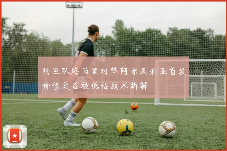 约旦队塔马里对阵阿尔及利亚首发价值是否被低估战术拆解