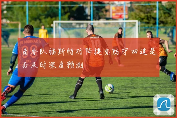 南非队福斯特对阵捷克防守回追是否及时深度预测