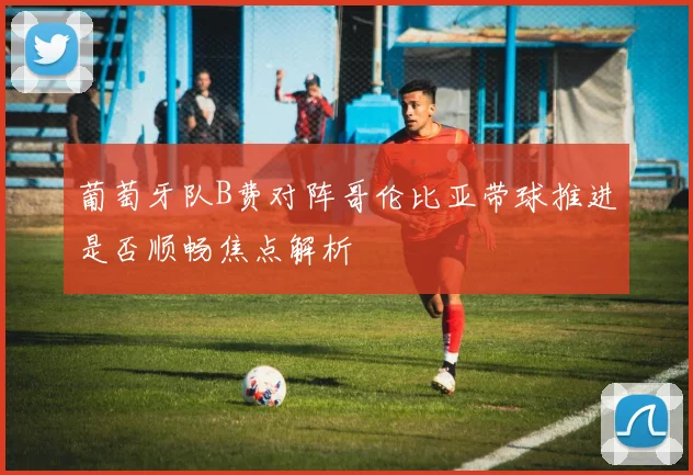 葡萄牙队B费对阵哥伦比亚带球推进是否顺畅焦点解析