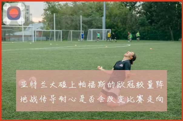 亚特兰大碰上帕福斯的欧冠较量阵地战传导耐心是否会改变比赛走向