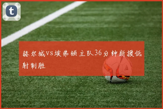 赫尔城vs埃弗顿主队36分钟新援低射制胜