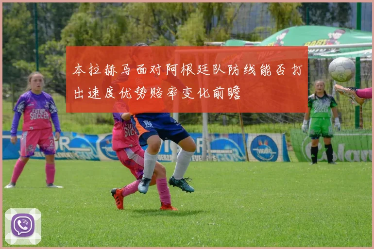 本拉赫马面对阿根廷队防线能否打出速度优势赔率变化前瞻