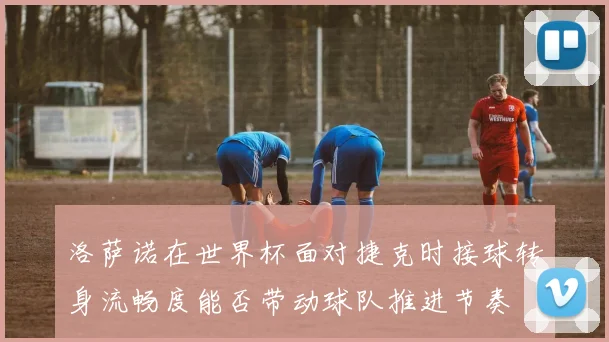洛萨诺在世界杯面对捷克时接球转身流畅度能否带动球队推进节奏