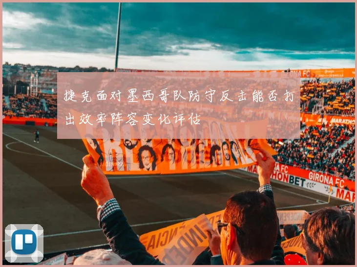 捷克面对墨西哥队防守反击能否打出效率阵容变化评估