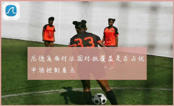 厄德高面对法国对抗覆盖是否占优中场控制看点