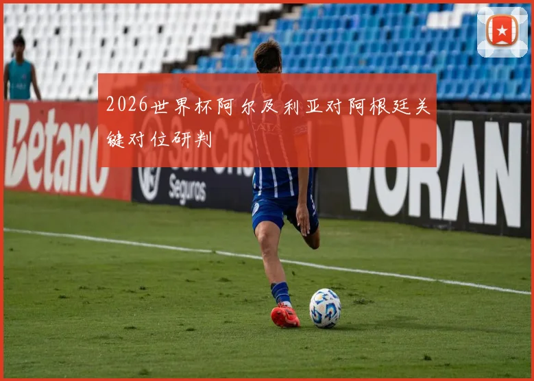 2026世界杯阿尔及利亚对阿根廷关键对位研判