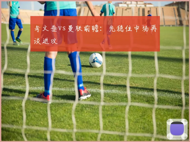 考文垂vs曼联前瞻：先稳住中场再谈进攻