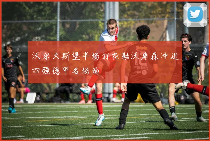 沃尔夫斯堡半场打花勒沃库森冲进四强德甲名场面