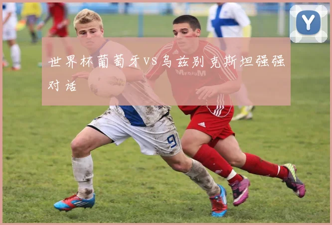 世界杯葡萄牙vs乌兹别克斯坦强强对话